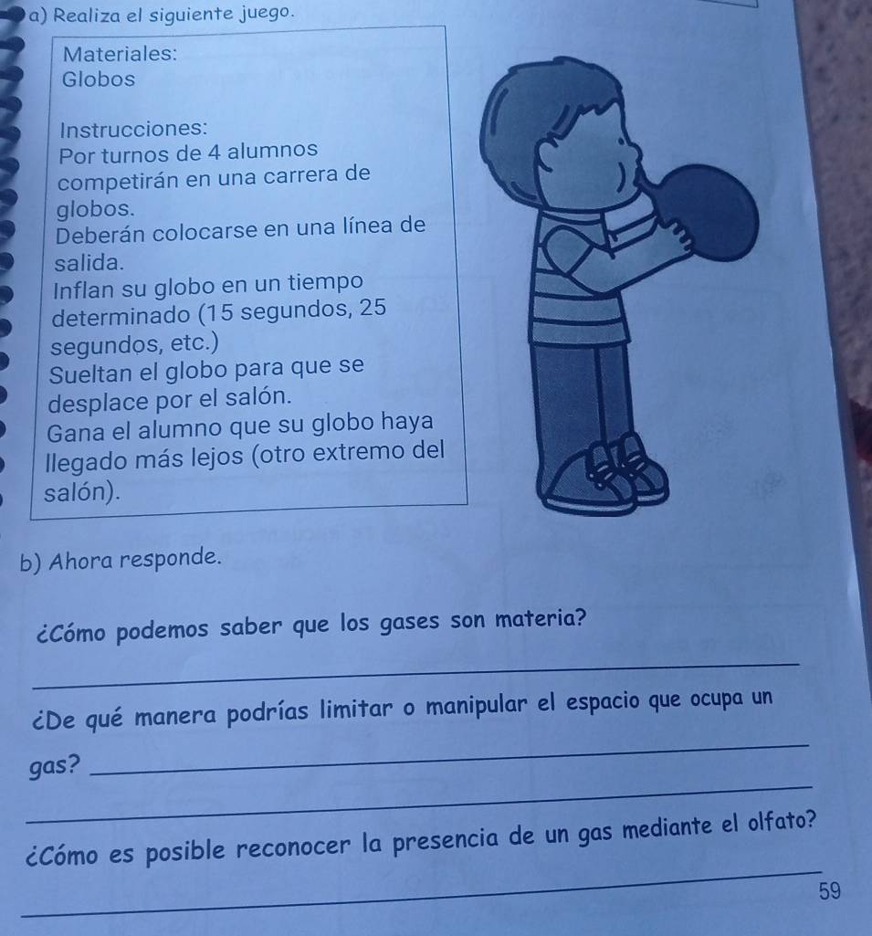 Realiza el siguiente juego. 
Materiales: 
Globos 
Instrucciones: 
Por turnos de 4 alumnos 
competirán en una carrera de 
globos. 
Deberán colocarse en una línea de 
salida. 
Inflan su globo en un tiempo 
determinado (15 segundos, 25
segundos, etc.) 
Sueltan el globo para que se 
desplace por el salón. 
Gana el alumno que su globo haya 
llegado más lejos (otro extremo del 
salón). 
b) Ahora responde. 
¿Cómo podemos saber que los gases son materia? 
_ 
_ 
¿De qué manera podrías limitar o manipular el espacio que ocupa un 
_ 
gas? 
_ 
¿Cómo es posible reconocer la presencia de un gas mediante el olfato? 
59