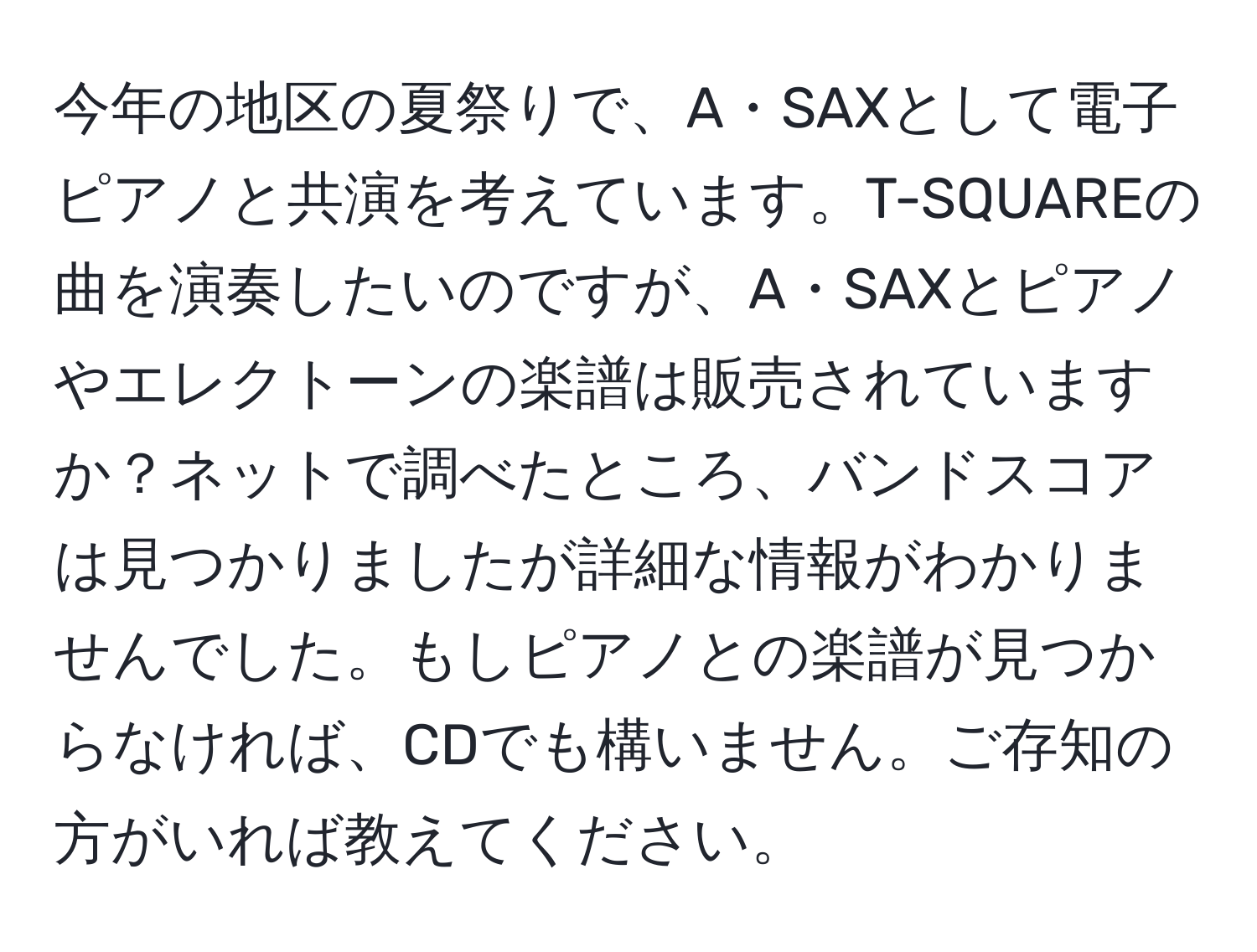 今年の地区の夏祭りで、A・SAXとして電子ピアノと共演を考えています。T-SQUAREの曲を演奏したいのですが、A・SAXとピアノやエレクトーンの楽譜は販売されていますか？ネットで調べたところ、バンドスコアは見つかりましたが詳細な情報がわかりませんでした。もしピアノとの楽譜が見つからなければ、CDでも構いません。ご存知の方がいれば教えてください。