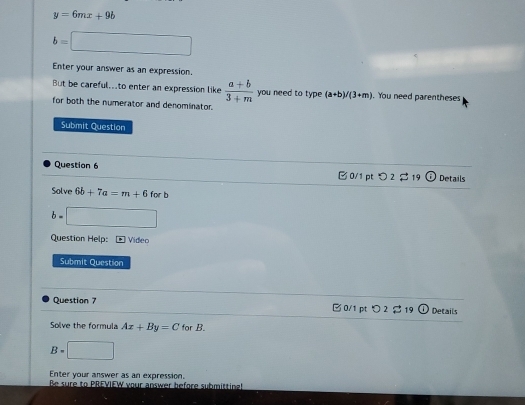 y=6mx+9b
b=□
Enter your answer as an expression. 
But be careful..to enter an expression like  (a+b)/3+m  you need to type (a+b)/(3+m). You need parentheses 
for both the numerator and denominator. 
Submit Question 
Question 6 19 Details 
0/1 pt つ2 
Solve 6b+7a=m+6
b= □ 
Question Help: * Video 
Submit Question 
Question 7 □ 0/1 pt > 2 $ 19 Details 
Solve the formula Ax+By=C for B.
B=□
Enter your answer as an expression. 
Be sure to PREYIEW your answer before submittine!