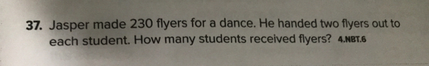 Jasper made 230 flyers for a dance. He handed two flyers out to
each student. How many students received flyers? 4.πвτ.6