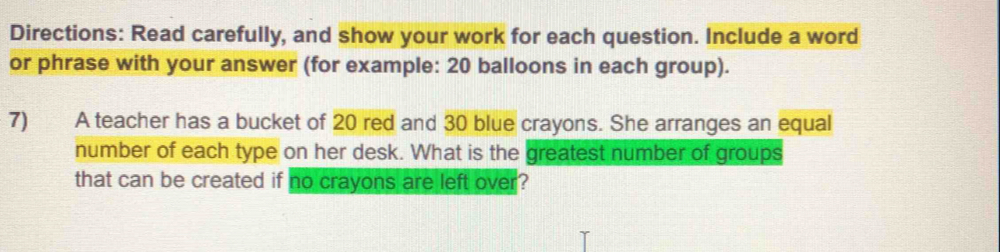 Directions: Read carefully, and show your work for each question. Include a word 
or phrase with your answer (for example: 20 balloons in each group). 
7) A teacher has a bucket of 20 red and 30 blue crayons. She arranges an equal 
number of each type on her desk. What is the greatest number of groups 
that can be created if no crayons are left over?