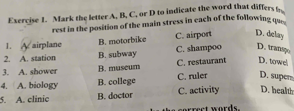 Mark the letter A, B, C, or D to indicate the word that differs fro
rest in the position of the main stress in each of the following ques 
1. A. airplane B. motorbike C. airport
D. delay
2. A. station B. subway C. shampoo
D. transpo
3. A. shower B. museum C. restaurant
D. towel
4. A. biology B. college C. ruler
D. super
5. A. clinic B. doctor C. activity
D. health
o e ct words.