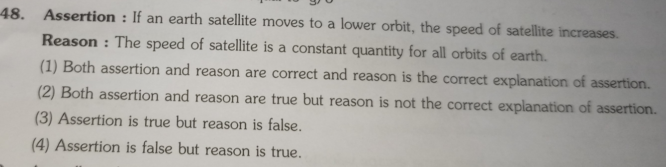 Assertion : If an earth satellite moves to a lower orbit, the speed of satellite increases.
Reason : The speed of satellite is a constant quantity for all orbits of earth.
(1) Both assertion and reason are correct and reason is the correct explanation of assertion.
(2) Both assertion and reason are true but reason is not the correct explanation of assertion.
(3) Assertion is true but reason is false.
(4) Assertion is false but reason is true.