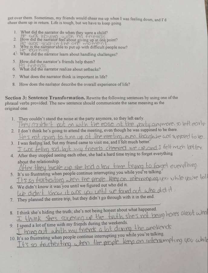 get over them. Sometimes, my friends would cheer me up when I was feeling down, and I’d 
cheer them up in return. Life is tough, but we have to keep going 
1. What did the narrator do when they were a child? 
2. How did the narrator feel about giving up at one point? 
3. Why is the narrator able to put up with difficult people now? 
4. What did the narrator learn about handling challenges? 
5. How did the narrator’s friends help them? 
6. What did the narrator realize about setbacks? 
7. What does the narrator think is important in life? 
8. How does the narrator describe the overall experience of life? 
Section 3: Sentence Transformation. Rewrite the following sentences by using one of the 
phrasal verbs provided. The new sentence should communicate the same meaning as the 
original one. 
1. They couldn’t stand the noise at the party anymore, so they left early. 
_ 
2. I don’t think he’s going to attend the meeting, even though he was supposed to be there. 
_ 
3. I was feeling sad, but my friend came to visit me, and I felt much better. 
_ 
4. After they stopped seeing each other, she had a hard time trying to forget everything 
about the relationship. 
_ 
5. It’s so frustrating when people continue interrupting you while you’re talking. 
_ 
6. We didn’t know it was you until we figured out who did it. 
_ 
7. They planned the entire trip, but they didn’t go through with it in the end. 
_. 
_ 
8. I think she’s hiding the truth; she’s not being honest about what happened. 
_ 
9. I spend a lot of time with my friends during the weekends. 
_ 
10. It’s so frustrating when people continue interrupting you while you’re talking.