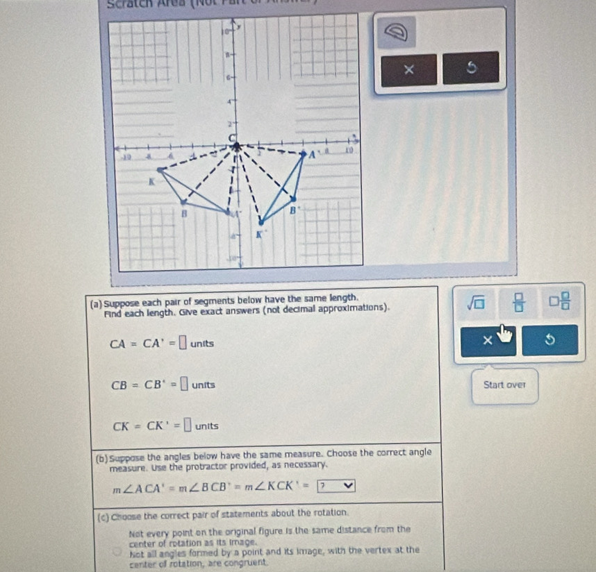 Scrätch Area (Not Par
× 5
(a) Suppose each pair of segments below have the same length.
Find each length. Give exact answers (not decimal approximations).
sqrt(□ )  □ /□   □  □ /□  
CA=CA'=□ units
×
CB=CB^*=□ units Start over
CK=CK'=□ units
(b)Suppose the angles below have the same measure. Choose the correct angle
measure. Use the protractor provided, as necessary.
m∠ ACA'=m∠ BCB'=m∠ KCK'= ? vee
(c) Choose the correct pair of statements about the rotation.
Not every point on the original figure is the same distance from the
center of rotation as its image.
Not all angles formed by a point and its image, with the vertex at the
center of rotation, are congruent.