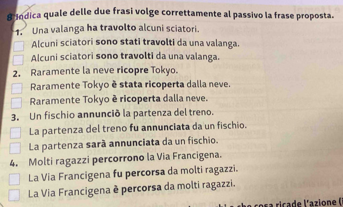 Indica quale delle due frasi volge correttamente al passivo la frase proposta.
1. Una valanga ha travolto alcuni sciatori.
Alcuni sciatori sono stati travolti da una valanga.
Alcuni sciatori sono travolti da una valanga.
2. Raramente la neve ricopre Tokyo.
Raramente Tokyo è stata ricoperta dalla neve.
Raramente Tokyo è ricoperta dalla neve.
3. Un fischio annunció la partenza del treno.
La partenza del treno fu annunciata da un fischio.
La partenza sarà annunciata da un fischio.
4. Molti ragazzi percorrono la Via Francigena.
La Via Francigena fu percorsa da molti ragazzi.
La Via Francigena è percorsa da molti ragazzi.
osa ricade l'azione (