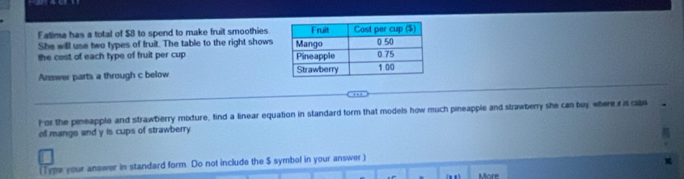 Falima has a total of $8 to spend to make fruit smoothies 
She will use two types of fruit. The table to the right shows 
the cast of each type of fruit per cup 
Answer parts a through c below 
For the pineapple and strawberry mixture, find a linear equation in standard form that models how much pineapple and strawberry she can buy where r is caps 
ofl mange and y is cups of strawberry 
(Type your answer in standard form. Do not include the $ symbol in your answer) 
More