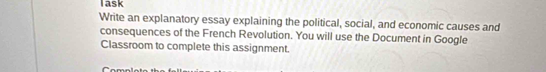 Task 
Write an explanatory essay explaining the political, social, and economic causes and 
consequences of the French Revolution. You will use the Document in Google 
Classroom to complete this assignment.