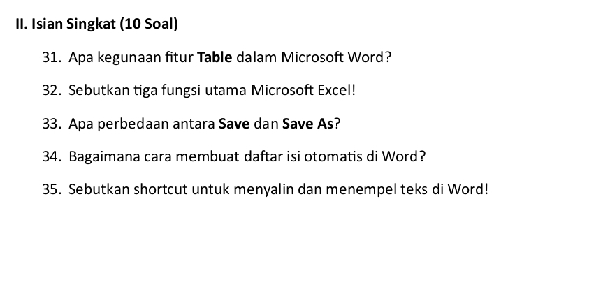 Isian Singkat (10 Soal) 
31. Apa kegunaan fitur Table dalam Microsoft Word? 
32. Sebutkan tiga fungsi utama Microsoft Excel! 
33. Apa perbedaan antara Save dan Save As? 
34. Bagaimana cara membuat daftar isi otomatis di Word? 
35. Sebutkan shortcut untuk menyalin dan menempel teks di Word!