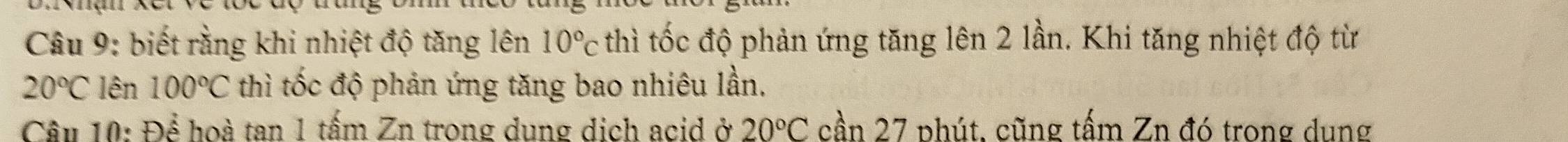 biết rằng khi nhiệt độ tăng lên 10°c thì tốc độ phản ứng tăng lên 2 lần. Khi tăng nhiệt độ từ
20°C lên 100°C thì tốc độ phản ứng tăng bao nhiêu lần. 
Câu 10: Dhat e hoà tan 1 tấm Zn trong dung dịch acid ở 20°C cần 27 phút, cũng tấm Zn đó trong dung