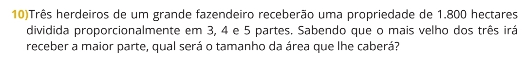 10)Três herdeiros de um grande fazendeiro receberão uma propriedade de 1.800 hectares
dividida proporcionalmente em 3, 4 e 5 partes. Sabendo que o mais velho dos três irá 
receber a maior parte, qual será o tamanho da área que lhe caberá?