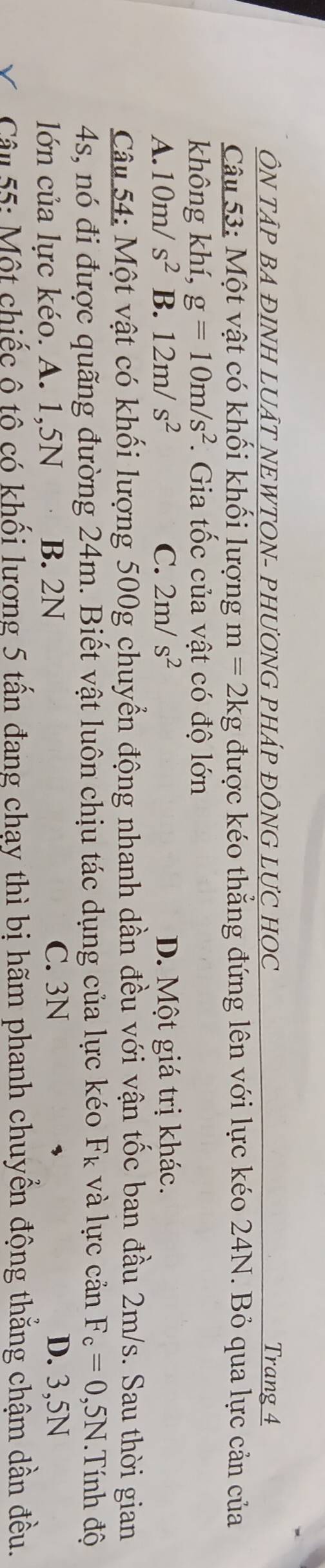 ÔN TÂP BA ĐINH LUÂT NEWTON- PHƯƠNG PHÁP ĐÔNG LƯC HOC Trang 4
Câu 53: Một vật có khối khối lượng m=2kg được kéo thẳng đứng lên với lực kéo 24N. Bỏ qua lực cản của
không khí, g=10m/s^2. Gia tốc của vật có độ lớn
A. 10m/s^2 B. 12m/s^2 C. 2m/s^2 D. Một giá trị khác.
Câu 54: Một vật có khối lượng 500g chuyển động nhanh dần đều với vận tốc ban đầu 2m/s. Sau thời gian
4s, nó đi được quãng đường 24m. Biết vật luôn chịu tác dụng của lực kéo F_k và lực cản F_c=0,5N Tính độ
lớn của lực kéo. A. 1,5N B. 2N
C. 3N D. 3,5N
Câu 55: Một chiếc ô tô có khối lương 5 tấn đang chạy thì bị hãm phanh chuyển động thẳng chậm dần đều.