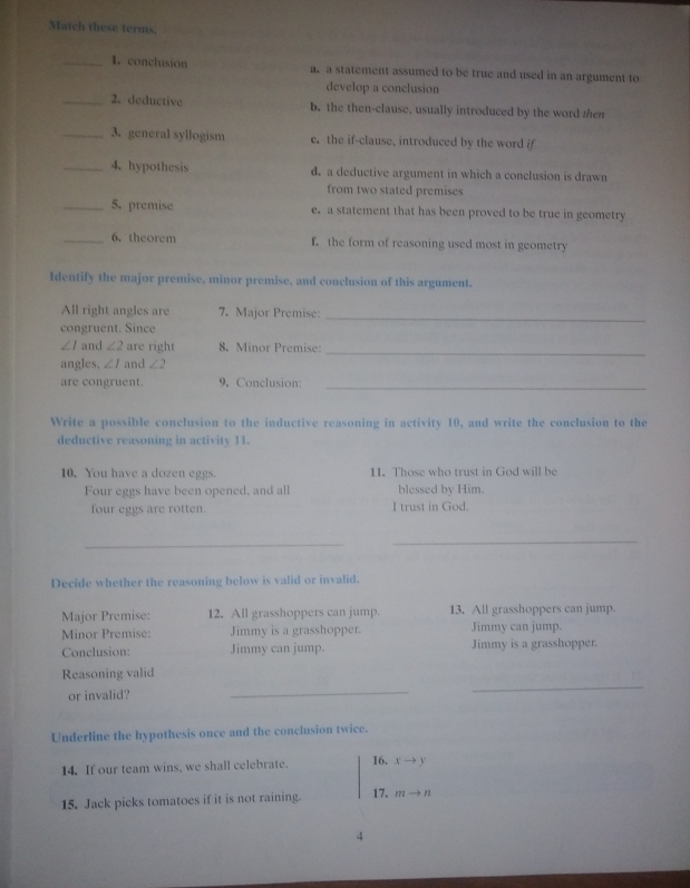 Match these terms.
_1. conclusion a. a statement assumed to be true and used in an argument to
develop a conclusion
_2. deductive b. the then-clause, usually introduced by the word then
_3. general syllogism c. the if-clause, introduced by the word if
_4.hypothesis d. a deductive argument in which a conclusion is drawn
from two stated premises
_5. premise e. a statement that has been proved to be true in geometry
_6. theorem f. the form of reasoning used most in geometry
Identify the major premise, minor premise, and conclusion of this argument.
All right angles are 7. Major Premise:
congruent. Since
_
∠ 1 and ∠ 2 are right 8. Minor Premise:_
angles, ∠ 1 and ∠ 2
are congruent. 9. Conclusion:_
Write a possible conclusion to the inductive reasoning in activity 10, and write the conclusion to the
deductive reasoning in activity 11.
10. You have a dozen eggs. 11. Those who trust in God will be
Four eggs have been opened, and all blessed by Him.
four eggs are rotten. I trust in God.
_
_
Decide whether the reasoning below is valid or invalid.
Major Premise: 12. All grasshoppers can jump. 13. All grasshoppers can jump.
Minor Premise: Jimmy is a grasshopper. Jimmy can jump.
Conclusion: Jimmy can jump. Jimmy is a grasshopper
Reasoning valid
or invalid?
_
_
Underline the hypothesis once and the conclusion twice.
14. If our team wins, we shall celebrate. 16. xto y
15. Jack picks tomatoes if it is not raining. 17. mto n
4