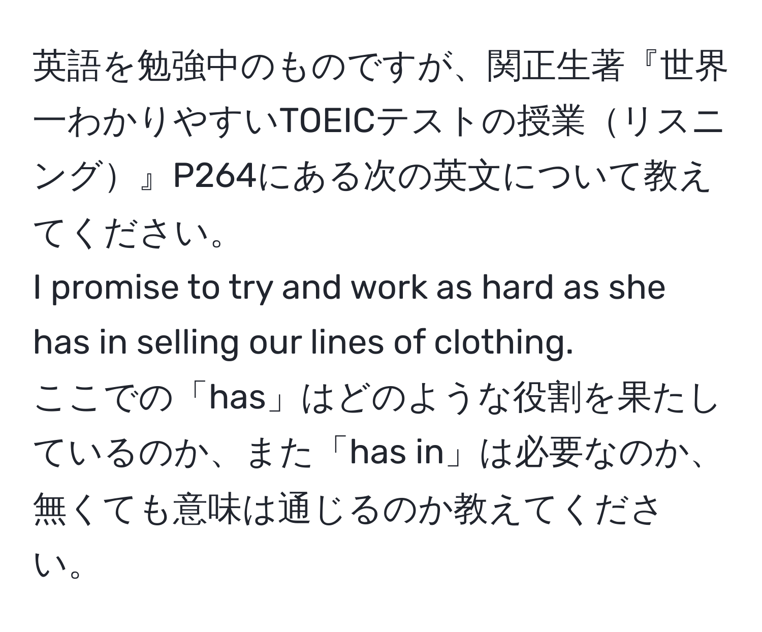 英語を勉強中のものですが、関正生著『世界一わかりやすいTOEICテストの授業リスニング』P264にある次の英文について教えてください。  
I promise to try and work as hard as she has in selling our lines of clothing.  
ここでの「has」はどのような役割を果たしているのか、また「has in」は必要なのか、無くても意味は通じるのか教えてください。