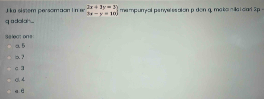 Jika sistem persamaan linier .beginarrayr 2x+3y=3 3x-y=10endarray mempunyai penyelesaian p dan q, maka nilai dari 2p -
q adalah...
Select one:
a. 5
b. 7
c. 3
d. 4
e. 6