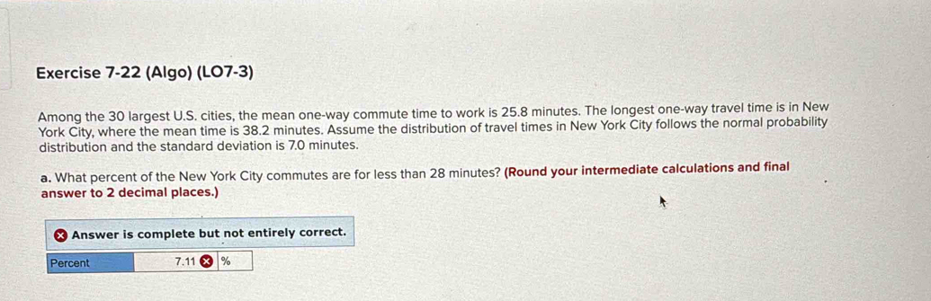 (Algo) (LO7-3) 
Among the 30 largest U.S. cities, the mean one-way commute time to work is 25.8 minutes. The longest one-way travel time is in New 
York City, where the mean time is 38.2 minutes. Assume the distribution of travel times in New York City follows the normal probability 
distribution and the standard deviation is 7.0 minutes. 
a. What percent of the New York City commutes are for less than 28 minutes? (Round your intermediate calculations and final 
answer to 2 decimal places.) 
Answer is complete but not entirely correct. 
Percent 7.11 %