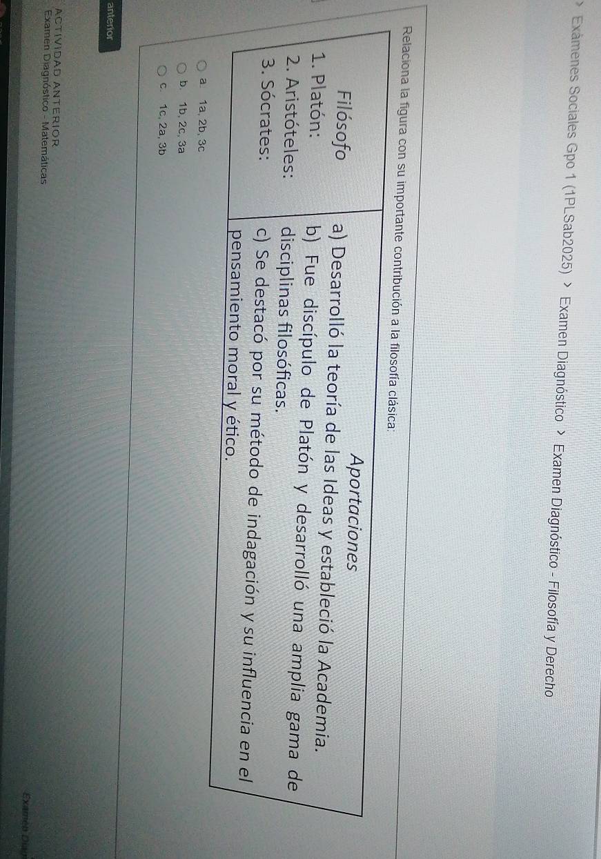 Exámenes Sociales Gpo 1 (1PLSab2025) > Examen Diagnóstico > Examen Diagnóstico - Filosofía y Derecho
Relaciona la figura con su imp
a 1a, 2b, 3c
b 1b, 2c, 3a
c. 1c, 2a, 3b
anterior
ACtíVíDAD ANTERIOR
Examen Diagnóstico - Matemáticas Examen Diag