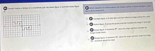 Joseph makes a design on a coontinate grid. He draws figune A and thee draws fgure
" Which sequence of transformations can Jusaph perfom to show that figune A and
figure If are congruent?
Transilate figure A 4 units right and thven refieul the inage actoss the e-axts
d freffect figune A across the y -arts and then transisst the image 4 units right.
mage 2 units down. * Rouée figure À clocleise w° about the origin and then translate the
0 ' Cockwise about the origin À Éoue fgure À docoe 30° about the orgis and then rouate the inage