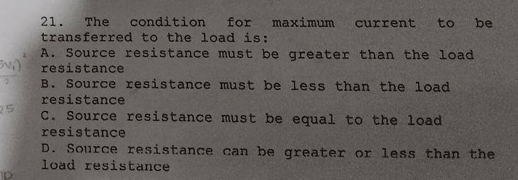 The condition for maximum current to be
transferred to the load is:
A. Source resistance must be greater than the load
resistance
B. Source resistance must be less than the load
resistance
C. Source resistance must be equal to the load
resistance
D. Source resistance can be greater or less than the
load resistance
D