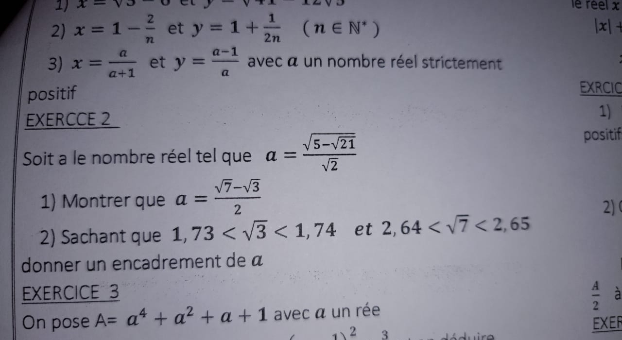 x=sqrt()3 y-sqrt()x
le reel x
2) x=1- 2/n  et y=1+ 1/2n (n∈ N^*)
|x|+
3) x= a/a+1  et y= (a-1)/a  avec a un nombre réel strictement 
positif 
EXRCIC 
EXERCCE 2 
1) 
Soit a le nombre réel tel que a=frac sqrt(5-sqrt 21)sqrt(2)
positif 
1) Montrer que a= (sqrt(7)-sqrt(3))/2 
2) 
2) Sachant que 1,73 <1,74 et 2,64 <2,65
donner un encadrement de á
 A/2 
EXERCICE 3 à 
On pose A=a^4+a^2+a+1 avec a un rée 
EXER 
2 3