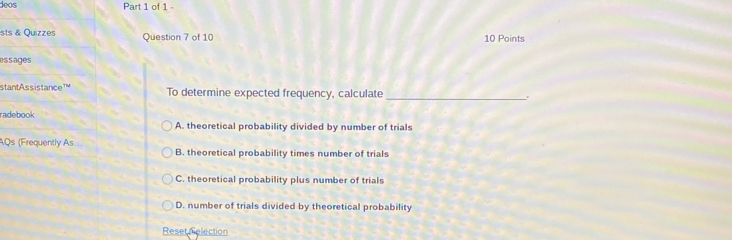 deos Part 1 of 1 -
sts & Quizzes Question 7 of 10 10 Points
essages
stant Ass istance To determine expected frequency, calculate_
radebook
A. theoretical probability divided by number of trials
AQs (Frequently As... B. theoretical probability times number of trials
C. theoretical probability plus number of trials
D. number of trials divided by theoretical probability
Reset relection