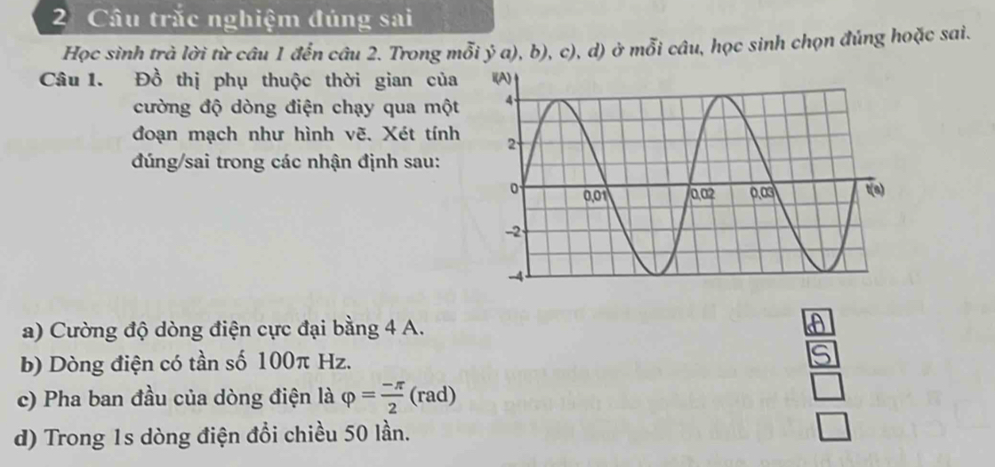 Câu trắc nghiệm đúng sai 
Học sinh trà lời từ câu 1 đển câu 2. Trong mỗi ý a), b), c), d) ở mỗi câu, học sinh chọn đúng hoặc sai. 
Câu 1. Đồ thị phụ thuộc thời gian của 
cường độ dòng điện chạy qua một 
đoạn mạch như hình vẽ. Xét tính 
đúng/sai trong các nhận định sau: 
a) Cường độ dòng điện cực đại bằng 4 A. 
b) Dòng điện có tần số 100π Hz. 
c) Pha ban đầu của dòng điện là varphi = (-π )/2  (rad) 
d) Trong 1s dòng điện đổi chiều 50 lần.