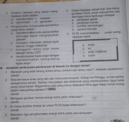 Dinamo raksasa yang dapat meng- 4. Dalam kegiatan sehari-hari, kita meng-
hasilkan listrik adalah ... gunakan listrik untuk menyetrika baju
a. transformator c. reseptor sehingga listrik berfungsi sebagai ....
b. akumulator d. generator a. penghasil gerak
3. Penghematan energi pada alat berikut b. penghasil panas c. sumber penerangan
yang benar adalah .... d. sarana hiburan
a. memaksimalkan suhu panas setrika 5. PLTA memanfaatkan ... untuk meng-
sehingga dapat menghaluskan
pakaian hasilkan listrik
b. mengatur intensitas cahaya layar
televisi hingga maksimal
c. mengganti lampu pijar biasa a angin b. air
dengan lampu LED
d. menghidupkan kipas angin dengan d. nuklir c. sinar matahar
memaksimalkan baling-baling
kipas angin
B. Jawablah pertanyaan-pertanyaan di bawah ini dengan benar!
_
1. Manakah yang lebih terang antara lampu bohlam dan lampu neon? Jelaskan jawabanmu!
Jawab:
2. Rina termasuk anak yang rajin dan menyukai kerapian. Setiap hari Minggu, ia menyetrika
seragamnya sendiri. Setrika merupakan alat elektronik yang membutuhkan daya listrik
yang cukup besar. Bagaimana cara yang harus dilakukan Rina agar tetap hemat energi
dalam menyetrika pakaian? [HOTs]
Jawab:
_
_
3. Mengapa gerakan hemat energi listrik perlu dilakukan?
Jawab:
4. Di mana sumber energi air untuk PLTA biasa ditemukan?
Jawab:
_
_
5. Sebutkan tiga penghematan energi listrik pada pencahayaan!
Jawab: Nilai