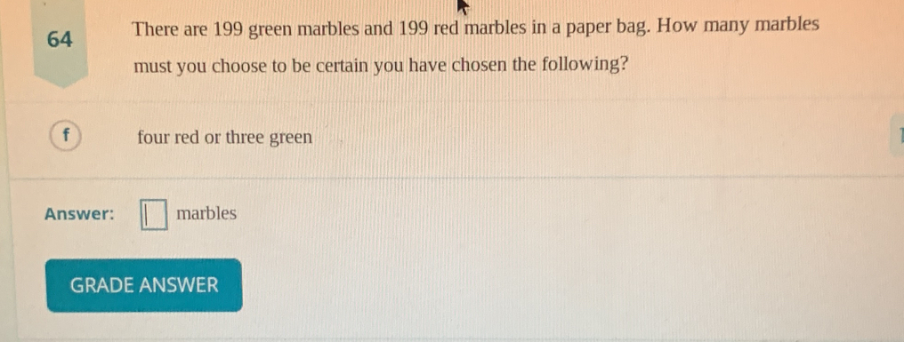 There are 199 green marbles and 199 red marbles in a paper bag. How many marbles 
must you choose to be certain you have chosen the following? 
f four red or three green 
Answer: marbles 
GRADE ANSWER