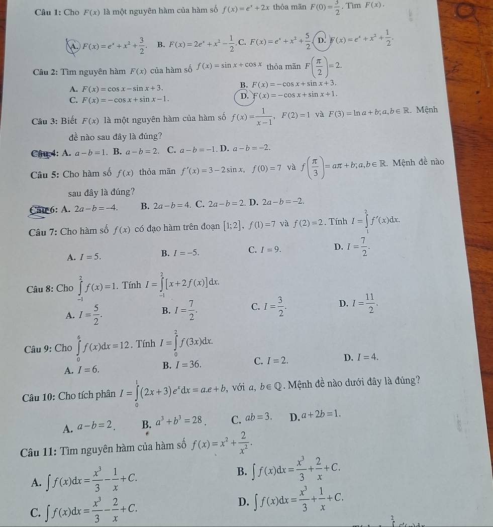 Cho F(x) là một nguyên hàm của hàm số f(x)=e^x+2x thỏa mãn F(0)= 3/2 . Tìm F(x).
A. F(x)=e^x+x^2+ 3/2  B. F(x)=2e^x+x^2- 1/2 .C.F(x)=e^x+x^2+ 5/2  D. )f(x)=e^x+x^2+ 1/2 .
Câu 2: Tìm nguyên hàm F(x) của hàm số f(x)=sin x+cos x thỏa mãn F( π /2 )=2.
A. F(x)=cos x-sin x+3.
B. F(x)=-cos x+sin x+3.
C. F(x)=-cos x+sin x-1.
D. F(x)=-cos x+sin x+1.
Câu 3: Biết F(x) là một nguyên hàm của hàm số f(x)= 1/x-1 ,F(2)=1 và F(3)=ln a+b;a,b∈ R Mệnh
dề nào sau đây là đúng?
Câu 4: A. a-b=1. B. a-b=2. C. a-b=-1. D. a-b=-2.
Câu 5: Cho hàm số f(x) thỏa mãn f'(x)=3-2sin x,f(0)=7 và f( π /3 )=aπ +b;a,b∈ R Mệnh đề nào
sau đây là đúng?
Cau 6: A. 2a-b=-4. B. 2a-b=4. C. 2a-b=2. D. 2a-b=-2.
Câu 7: Cho hàm số f(x) có đạo hàm trên đoạn [1;2],f(1)=7 và f(2)=2. Tính I=∈tlimits _1^(2f'(x)dx.
A. I=5.
B. I=-5. C. I=9. D. I=frac 7)2.
Câu 8: Cho ∈tlimits _(-1)^2f(x)=1. Tính I=∈tlimits _(-1)^2[x+2f(x)]dx.
A. I= 5/2 . I= 7/2 . C. I= 3/2 . D. I= 11/2 .
B.
Câu 9: Cho ∈tlimits _0^(6f(x)dx=12. Tính I=∈tlimits _0^2f(3x)dx.
A. I=6. B. I=36. C. I=2. D. I=4.
Câu 10: Cho tích phân I=∈tlimits _0^1(2x+3)e^x)dx=a.e+b. ,với a,b∈ Q. Mệnh de nào dưới đây là đúng?
A. a-b=2. B. a^3+b^3=28 C. ab=3. D. a+2b=1.
Câu 11: Tìm nguyên hàm của hàm số f(x)=x^2+ 2/x^2 .
A. ∈t f(x)dx= x^3/3 - 1/x +C. B. ∈t f(x)dx= x^3/3 + 2/x +C.
C. ∈t f(x)dx= x^3/3 - 2/x +C.
D. ∈t f(x)dx= x^3/3 + 1/x +C.
7