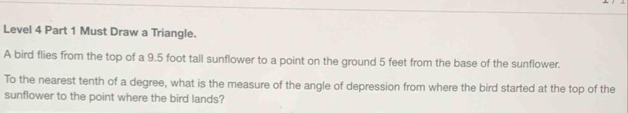 Level 4 Part 1 Must Draw a Triangle. 
A bird flies from the top of a 9.5 foot tall sunflower to a point on the ground 5 feet from the base of the sunflower. 
To the nearest tenth of a degree, what is the measure of the angle of depression from where the bird started at the top of the 
sunflower to the point where the bird lands?