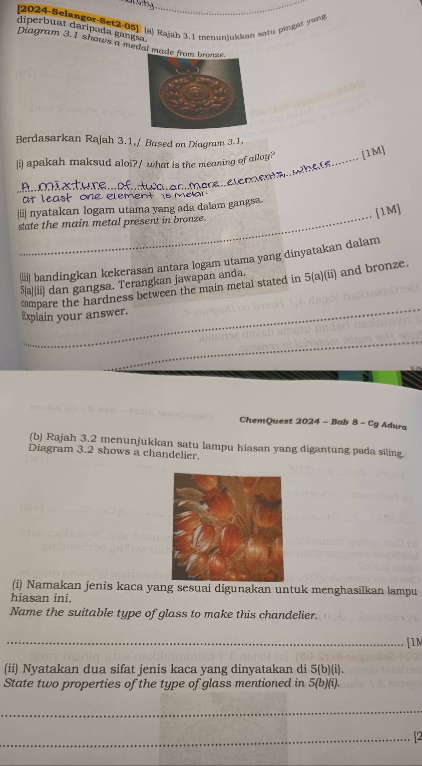 [2024-Selangor-Set2-05] (a) Rajah 3.1 menunjukkan satu pingat yang 
diperbuat daripada gangsa 
Diagram 3.1 shows a medal made 
Berdasarkan Rajah 3.1,/ Based on Diagram 3.1, 
(i) apakah maksud aloi?/ what is the meaning of alloy? 
örel elements.here........ [1M 
at least one element is mea . 
(ii) nyatakan logam utama yang ada dalam gangsa. 
[1M] 
state the main metal present in bronze. 
(iii) bandingkan kekerasan antara logam utama yang dinyatakan dalam 
5(a)(ii) dan gangsa. Terangkan jawapan anda. 
_ 
compare the hardness between the main metal stated in 5(a)(ii ) and bronze. 
Explain your answer. 
_ 
ChemQuest 2024 - Bab 8 - Cg Adura 
(b) Rajah 3.2 menunjukkan satu lampu hiasan yang digantung pada siling. 
Diagram 3.2 shows a chandelier. 
(i) Namakan jenis kaca yang sesuai digunakan untuk menghasilkan lampu 
hiasan ini. 
Name the suitable type of glass to make this chandelier. 
_[1M 
(ii) Nyatakan dua sifat jenis kaca yang dinyatakan di 5(b)(i)
State two properties of the type of glass mentioned in 5(b)(i). 
_ 
_2