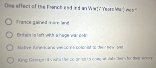 One effect of the French and Indian War(7 Years War) was *
France gained more land
Britain is left with a huge war debt
Native Americans welcome colonist to their new land
King George III visits the colonies to congratulate them for their victory