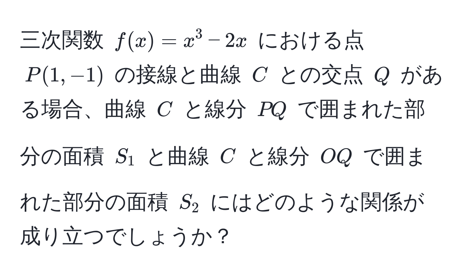 三次関数 $f(x) = x^3 - 2x$ における点 $P(1, -1)$ の接線と曲線 $C$ との交点 $Q$ がある場合、曲線 $C$ と線分 $PQ$ で囲まれた部分の面積 $S_1$ と曲線 $C$ と線分 $OQ$ で囲まれた部分の面積 $S_2$ にはどのような関係が成り立つでしょうか？