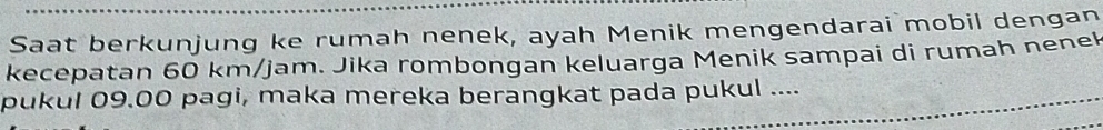 Saat berkunjung ke rumah nenek, ayah Menik mengendarai mobil dengan 
kecepatan 60 km/jam. Jika rombongan keluarga Menik sampai di rumah nenek 
pukul 09.00 pagi, maka mereka berangkat pada pukul ....