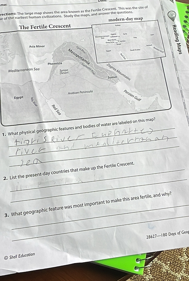 Date:_ 
me: 
rections: The large map shows the area known as the Fertile Crescent. This was the site of 
e of the earliest human civilizations. Study the maps, and answer the questions. 
modern-day map 
I 
The Fertile Crescent 
Tudory 
Meditgnanes 
Asia Minor 
Persian 
Mesopotamic Euphrates R 
Tigris Rive Zagros Mountain 
Phoenicia 
Mediterranean Sea Syrian 
Desert 
Sumer 
Egypt Arabian Peninsula 
Persian Gulf 
_ 
1. What physical geographic features and bodies of water are labeled on this map? 
_ 
_ 
2. List the present-day countries that make up the Fertile Crescent. 
_ 
3. What geographic feature was most important to make this area fertile, and why?
28627—180 Days of Geog 
© Shell Education