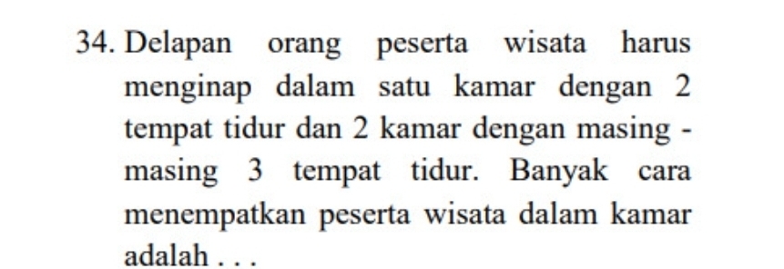 Delapan orang peserta wisata harus 
menginap dalam satu kamar dengan 2
tempat tidur dan 2 kamar dengan masing - 
masing 3 tempat tidur. Banyak cara 
menempatkan peserta wisata dalam kamar 
adalah . . .