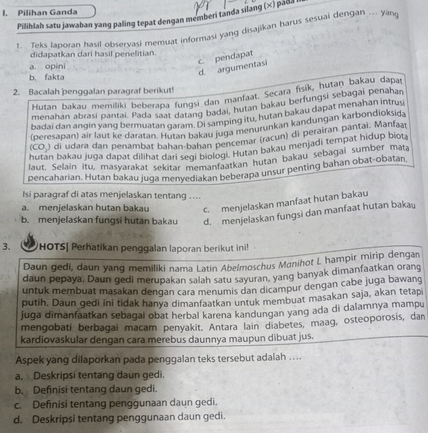 Pilihan Ganda
Pilihlah satu jawaban yang paling tepat dengan memberi tanda silang (×) paσα '
1. Teks laporan hasil observasi memuat informasi yang disajikan harus sesuai dengan ... yang
didapatkan dari hasil penelitian.
c. pendapat
a. opini
d. argumentasi
b. fakta
2. Bacalah penggalan paragraf berikut!
Hutan bakau memiliki beberapa fungsi dan manfaat. Secara fisik, hutaŋ bakau dapat
menahan abrasi pantai. Pada saat datang badai, hutan bakau berfungsi sebagai penahan
badai dan angin yang bermuatan qaram. Di samping itu, hutan bakau dapat menahan intrusi
(peresapan) air laut ke daratan. Hutan bakau juga menurunkan kandungan karbondioksida
(CO_2) di udara dan penambat bahan-bahan pencemar (racun) di perairan pantai. Manfaat
hutan bakau juga dapat dilihat dari seqi biologi. Hutan bakau menjadi tempat hidup biota
laut. Selain itu, masyarakat sekitar memanfaatkan hutan bakau sebagai sumber mata
pencaharian. Hutan bakau juga menyediakan beberapa unsur penting bahan obat-obatan.
Isi paragraf di atas menjelaskan tentang ....
a. menjelaskan hutan bakau c. menjelaskan manfaat hutan bakau
b. menjelaskan fungsi hutan bakau d. menjelaskan fungsi dan manfaat hutan bakau
3. HOTS| Perhatikan penggalan laporan berikut ini!
Daun gedi, daun yang memiliki nama Latin Abelmoschus Mɑnihot L hampir mirip dengan
daun pepaya. Daun gedi merupakan salah satu sayuran, yang banyak dimanfaatkan orang
untuk membuat masakan dengan cara menumis dan dicampur dengan cabe juga bawang
putih. Daun gedi ini tidak hanya dimanfaatkan untuk membuat masakan saja, akan tetapi
juga dimanfaatkan sebagai obat herbal karena kandungan yang ada di dalamnya mampu
mengobati berbagai macam penyakit. Antara lain diabetes, maag, osteoporosis, dan
kardiovaskular dengan cara merebus daunnya maupun dibuat jus.
Aspek yang dilaporkan pada penggalan teks tersebut adalah ....
a. Deskripsi tentang daun gedi.
b. Defnisi tentang daun gedi.
c. Definisi tentang penggunaan daun gedi.
d. Deskripsi tentang penggunaan daun gedi.