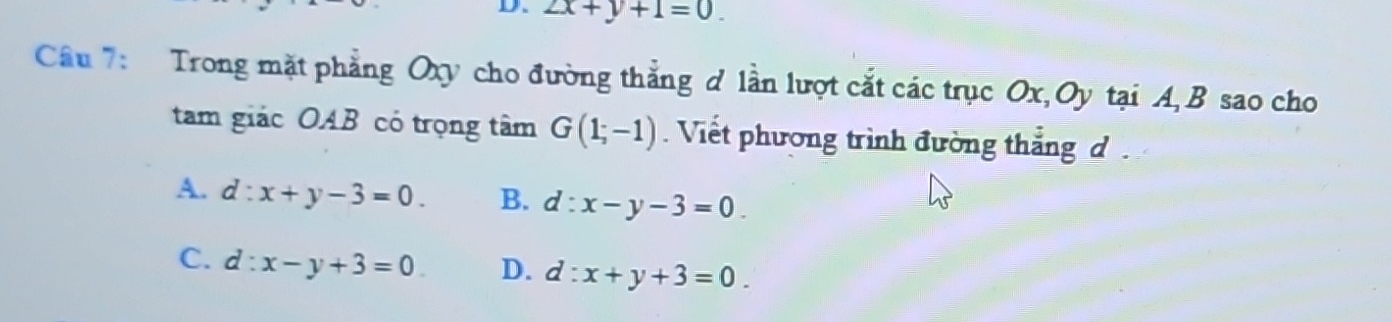 ∠ x+y+1=0. 
Câu 7: Trong mặt phẳng Oxy cho đường thẳng d lần lượt cắt các trục Ox, Oy tại A, B sao cho
tam giác OAB có trọng tâm G(1;-1). Viết phương trình đường thắng d
A. d:x+y-3=0. B. d:x-y-3=0.
C. d:x-y+3=0 D. d:x+y+3=0.