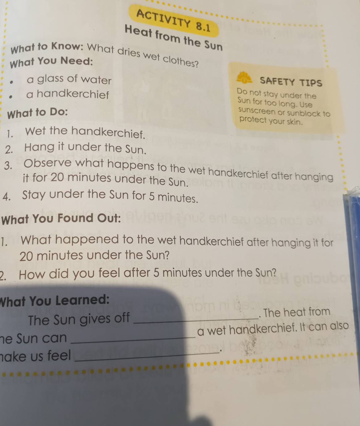 ACTIVITY 8.1 
Heat from the Sun 
What to Know: What dries wet clothes? 
What You Need: 
a glass of water 
SAFETY TIPS 
a handkerchief 
Do not stay under the 
Sun for too long. Use 
What to Do: 
sunscreen or sunblock to 
protect your skin. 
1. Wet the handkerchief. 
2. Hang it under the Sun. 
3. Observe what happens to the wet handkerchief after hanging 
it for 20 minutes under the Sun. 
4. Stay under the Sun for 5 minutes. 
What You Found Out: 
1. What happened to the wet handkerchief after hanging it for
20 minutes under the Sun? 
2. How did you feel after 5 minutes under the Sun? 
What You Learned: 
The Sun gives off _. The heat from 
he Sun can _a wet handkerchief. It can also 
nake us feel _.