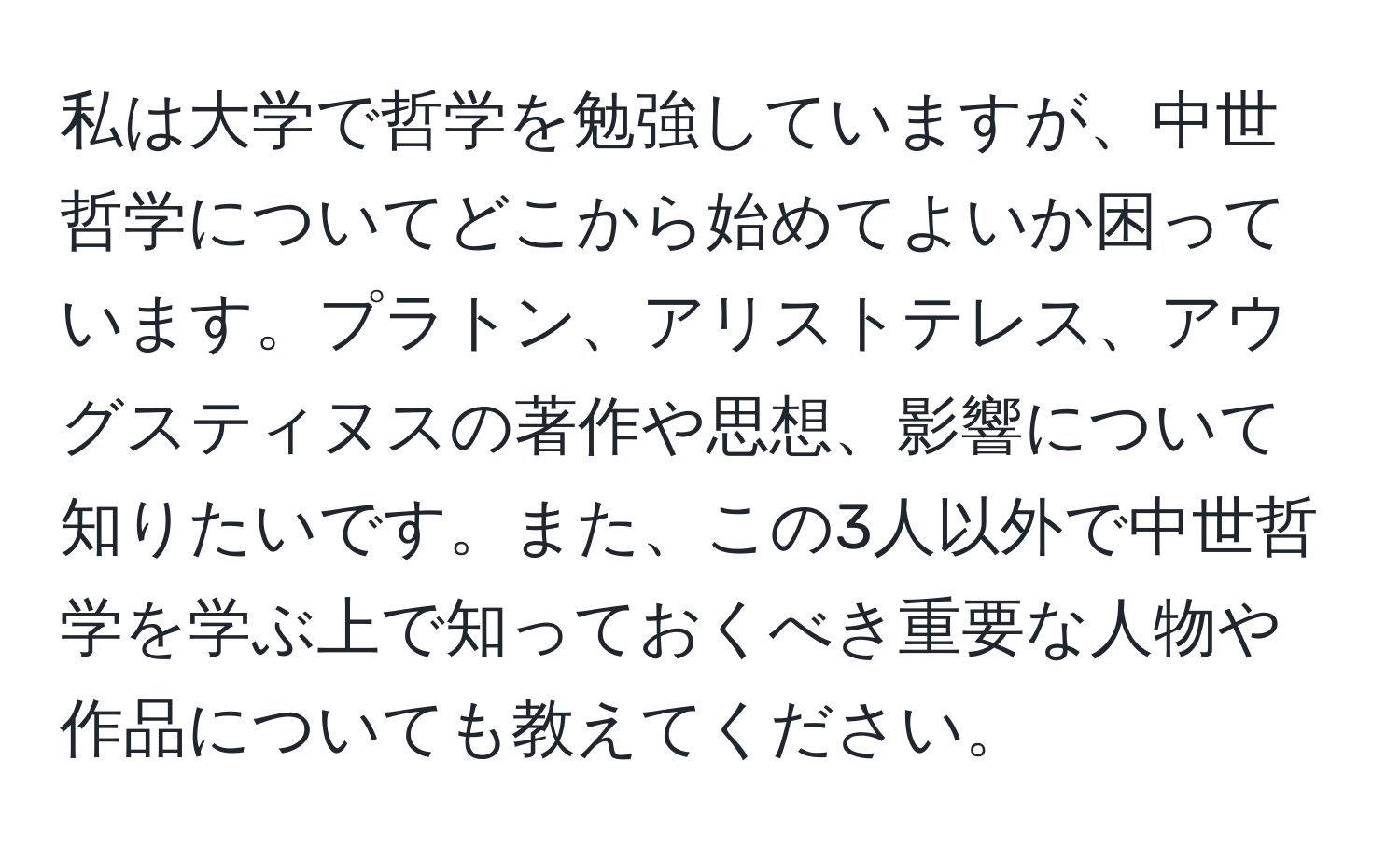 私は大学で哲学を勉強していますが、中世哲学についてどこから始めてよいか困っています。プラトン、アリストテレス、アウグスティヌスの著作や思想、影響について知りたいです。また、この3人以外で中世哲学を学ぶ上で知っておくべき重要な人物や作品についても教えてください。