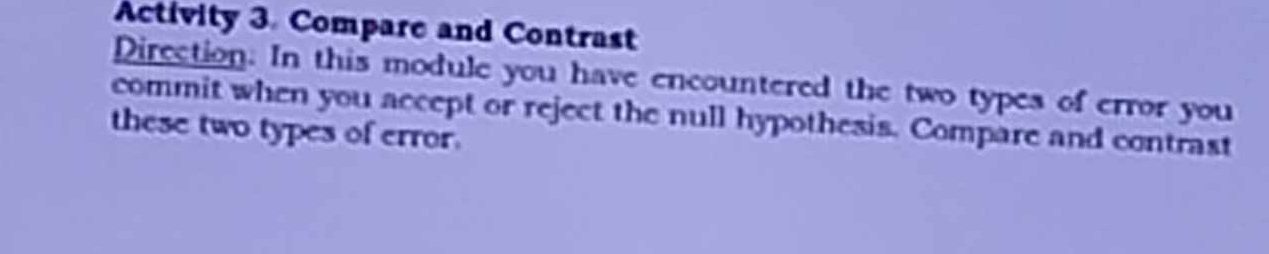 Activity 3. Compare and Contrast 
Direction. In this module you have encountered the two types of error you 
commit when you accept or reject the null hypothesis. Compare and contrast 
these two types of error.