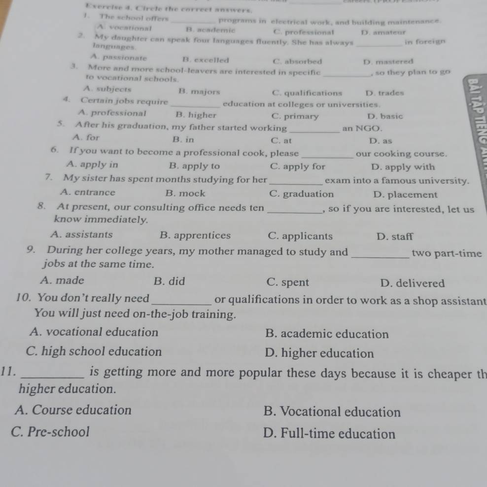 Circle the correct answers.
1. The school offers _programs in electrical work, and building maintenance.
A. vocational B. academic C. professional D. amateur
2. My daughter can speak four languages fluently. She has always _in foreign
languages.
A. passionate B. excelled C. absorbed D. mastered
3. More and more school-leavers are interested in specific_
to vocational schools. , so they plan to go
A. subjects B. majors C. qualifications D. trades
4. Certain jobs require _education at colleges or universities.
A. professional B. higher C. primary D. basic
5. After his graduation, my father started working _an NGO.
A. for B. in C. at D. as
6. If you want to become a professional cook, please _our cooking course.
A. apply in B. apply to C. apply for D. apply with
7. My sister has spent months studying for her_ exam into a famous university.
A. entrance B. mock C. graduation D. placement
8. At present, our consulting office needs ten _, so if you are interested, let us
know immediately.
A. assistants B. apprentices C. applicants D. staff
9. During her college years, my mother managed to study and _two part-time
jobs at the same time.
A. made B. did C. spent D. delivered
10. You don’t really need _or qualifications in order to work as a shop assistant
You will just need on-the-job training.
A. vocational education B. academic education
C. high school education D. higher education
11. _is getting more and more popular these days because it is cheaper th
higher education.
A. Course education B. Vocational education
C. Pre-school D. Full-time education