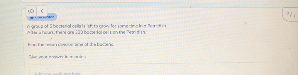 Calculátor 
/1 
A group of 5 bacterial cells is left to grow for some time in a Petri dish. 
After 5 hours, there are 320 bacterial cells on the Petri dish. 
Find the mean division time of the bacteria. 
Give your answer in minutes. 
Add any workinas her