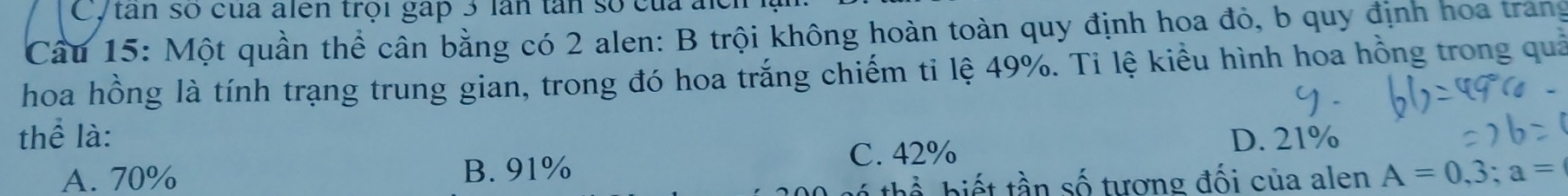 Cytân số của alên trội gáp 3 lần tân số của ak
Cầu 15: Một quần thể cân bằng có 2 alen: B trội không hoàn toàn quy định hoa đỏ, b quy định hoa trang
hoa hồng là tính trạng trung gian, trong đó hoa trắng chiếm ti lệ 49%. Ti lệ kiểu hình hoa hồng trong quả
thể là: D. 21%
C. 42%
A. 70% B. 91% A=0,3; a=
bi t tần số tượng đối của alen