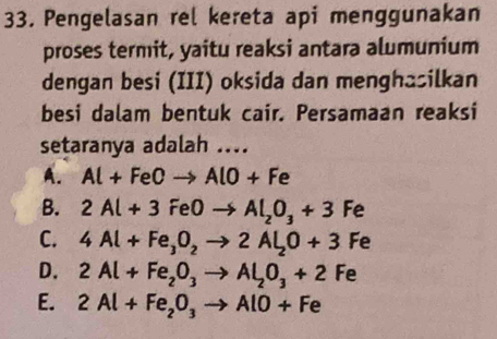 Pengelasan rel kereta api menggunakan
proses termit, yaitu reaksi antara alumunium
dengan besi (III) oksida dan menghasilkan
besi dalam bentuk cair. Persamaan reaksi
setaranya adalah ....
A. Al+FeOto AlO+Fe
B. 2Al+3FeOto Al_2O_3+3Fe
C. 4Al+Fe_3O_2to 2Al_2O+3Fe
D. 2Al+Fe_2O_3to Al_2O_3+2Fe
E. 2Al+Fe_2O_3to AlO+Fe