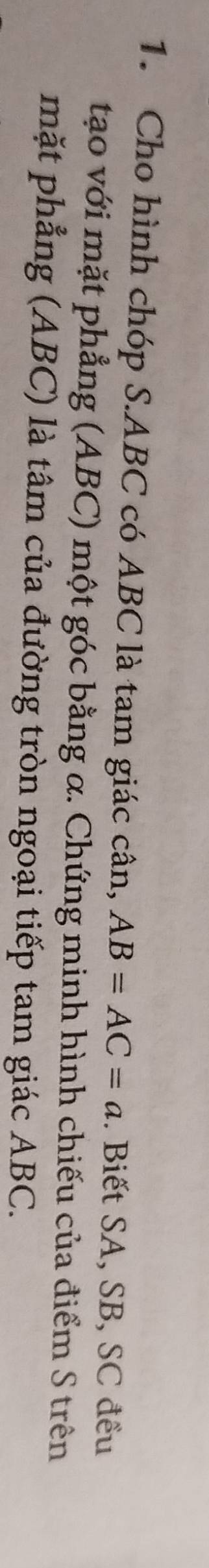Cho hình chóp S. ABC có ABC là tam giác cân, AB=AC=a. Biết SA, SB, SC đều 
tạo với mặt phẳng (ABC) một góc bằng α. Chứng minh hình chiếu của điểm S trên 
mặt phẳng (ABC) là tâm của đường tròn ngoại tiếp tam giác ABC.