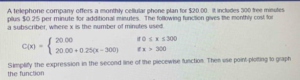 A telephone company offers a monthly cellular phone plan for $20.00. It includes 300 free minutes
plus $0.25 per minute for additional minutes. The following function gives the monthly cost for
a subscriber, where x is the number of minutes used.
if 0≤ x≤ 300
C(x)=beginarrayl 20.00 20.00+0.25(x-300)endarray. if x>300
Simplify the expression in the second line of the piecewise function. Then use point-plotting to graph
the function