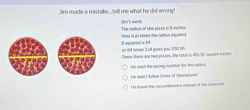 Jim made a mistake...tell me what he did wrong!
Jim's work:
The radius of one pizza is 8 inches
Area is pi times the radius squared
8 squared is 64
so 64 times 3.14 gives you 200.96.
Since there are two pizzas, the total is 401.92 square inches
He used the wrong number for the radius
He didn't follow Order of Operations!
He found the circumference instead of the diameter