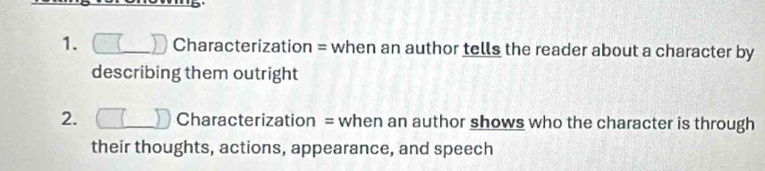 Characterization = when an author tells the reader about a character by 
describing them outright 
2. . Characterization = when an author shows who the character is through 
their thoughts, actions, appearance, and speech