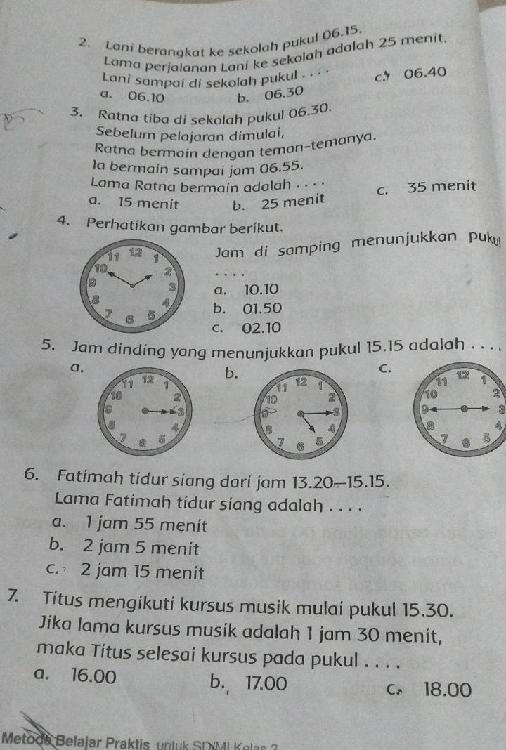 Lani berangkat ke sekolah pukul 06.15.
Lama perjalanan Lani ke sekolah adalah 25 menít.
Lani sampai di sekolah pukul . .. . c 06.40
a. 06.10 b. 06.30
3. Ratna tiba di sekolah pukul 06.30.
Sebelum pelajaran dimulai,
Ratna bermain dengan teman-temanya.
Ia bermain sampai jam 06.55.
Lama Ratna bermain adalah . ·
a. 15 menit b. 25 menit c. 35 menit
4. Perhatikan gambar berikut.
Jam di samping menunjukkan puk
. .
a. 10.10
b. 01.50
c. 02.10
5. Jam dinding yang menunjukkan pukul 15.15 adalah . . . .
a.
b.
C.


3
4

6. Fatimah tidur siang dari jam 13.20 ~ 15.15.
Lma Fatimah tidur siang adalah . . . .
a. 1 jam 55 menit
b. 2 jam 5 menit
c. 2 jam 15 menit
7. Titus mengikuti kursus musik mulai pukul 15.30.
Jika lama kursus musik adalah 1 jam 30 menit,
maka Titus selesai kursus pada pukul . . . .
a. 16.00 b. 17.00
c. 18.00
Metode B elajar Prakti n l SD M i ea